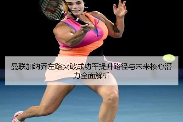 曼联加纳乔左路突破成功率提升路径与未来核心潜力全面解析