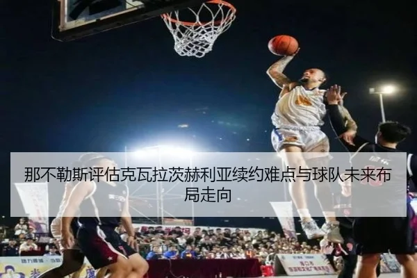 那不勒斯评估克瓦拉茨赫利亚续约难点与球队未来布局走向