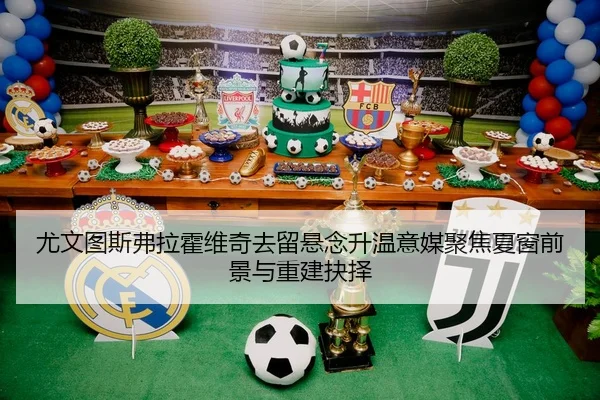 尤文图斯弗拉霍维奇去留悬念升温意媒聚焦夏窗前景与重建抉择