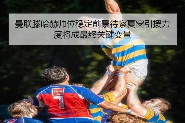 曼联滕哈赫帅位稳定前景待察夏窗引援力度将成最终关键变量