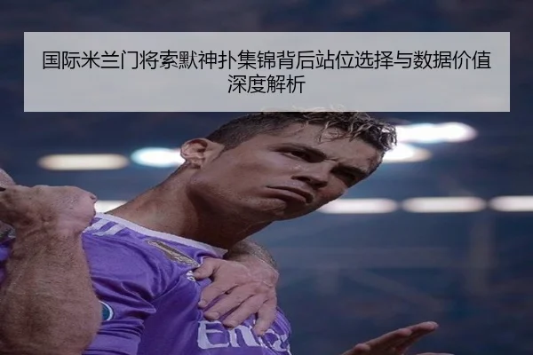 国际米兰门将索默神扑集锦背后站位选择与数据价值深度解析