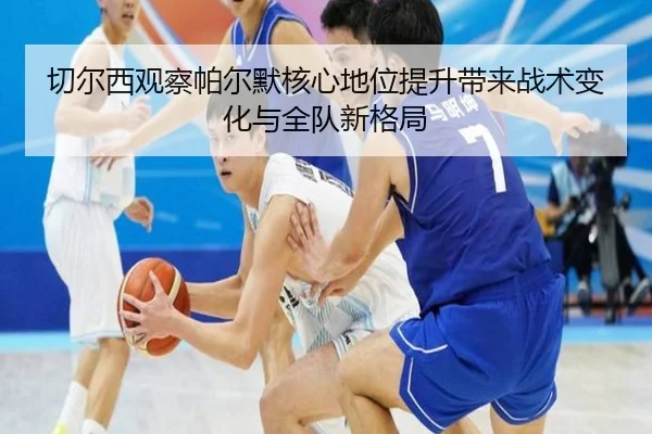 切尔西观察帕尔默核心地位提升带来战术变化与全队新格局