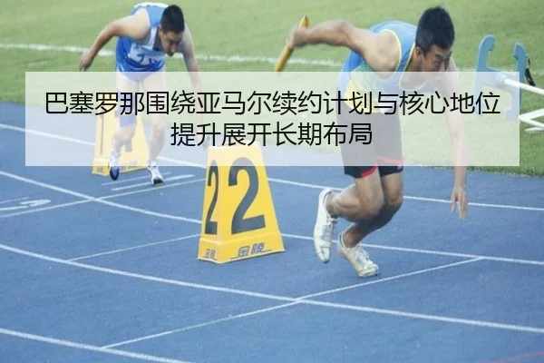 巴塞罗那围绕亚马尔续约计划与核心地位提升展开长期布局