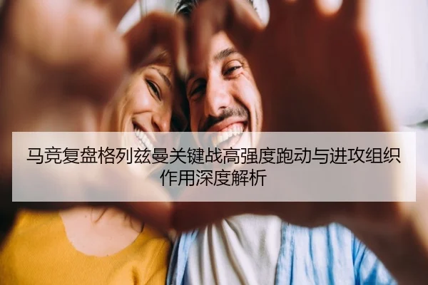 马竞复盘格列兹曼关键战高强度跑动与进攻组织作用深度解析