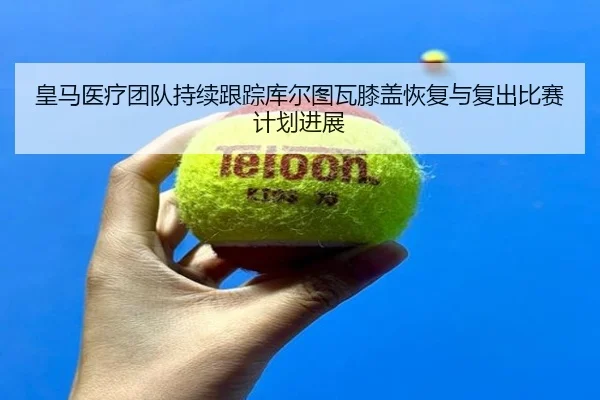 皇马医疗团队持续跟踪库尔图瓦膝盖恢复与复出比赛计划进展