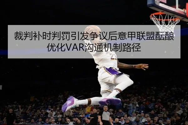 裁判补时判罚引发争议后意甲联盟酝酿优化VAR沟通机制路径